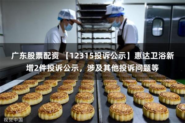 广东股票配资 【12315投诉公示】惠达卫浴新增2件投诉公示，涉及其他投诉问题等