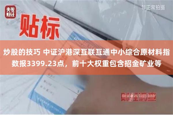 炒股的技巧 中证沪港深互联互通中小综合原材料指数报3399.23点，前十大权重包含招金矿业等