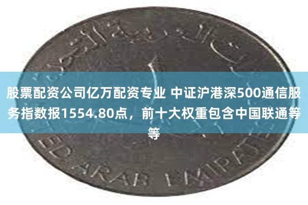 股票配资公司亿万配资专业 中证沪港深500通信服务指数报1554.80点，前十大权重包含中国联通等