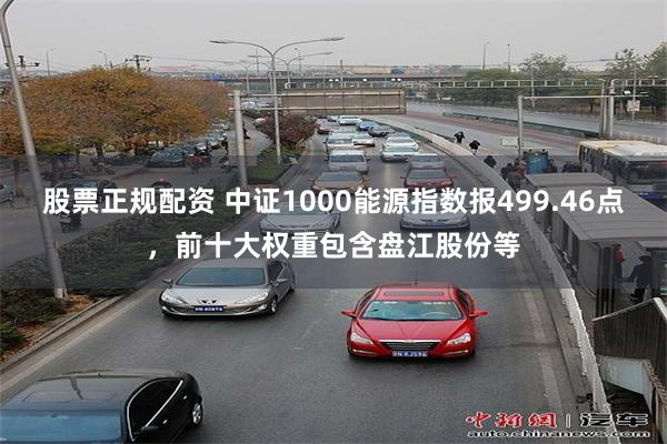 股票正规配资 中证1000能源指数报499.46点，前十大权重包含盘江股份等