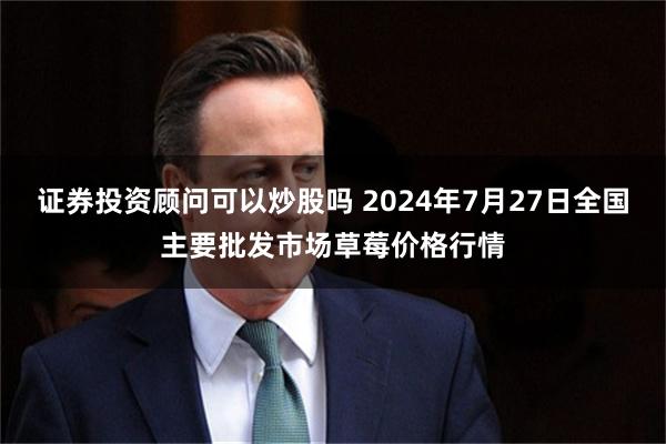 证券投资顾问可以炒股吗 2024年7月27日全国主要批发市场草莓价格行情