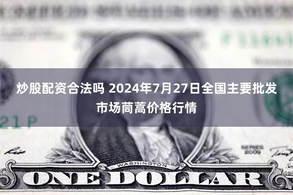 炒股配资合法吗 2024年7月27日全国主要批发市场茼蒿价格行情