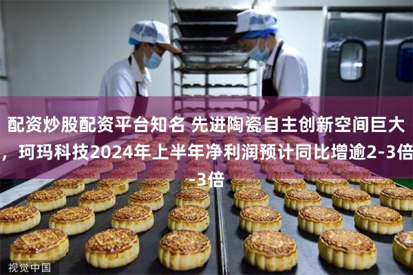 配资炒股配资平台知名 先进陶瓷自主创新空间巨大，珂玛科技2024年上半年净利润预计同比增逾2-3倍