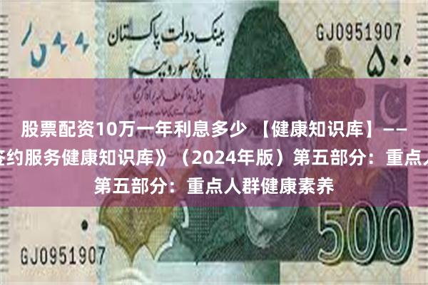 股票配资10万一年利息多少 【健康知识库】——《家庭医生签约服务健康知识库》（2024年版）第五部分：重点人群健康素养