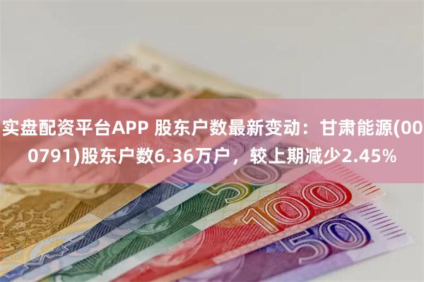 实盘配资平台APP 股东户数最新变动：甘肃能源(000791)股东户数6.36万户，较上期减少2.45%