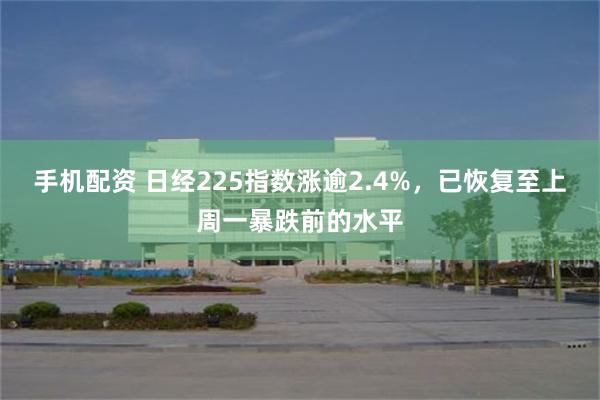 手机配资 日经225指数涨逾2.4%，已恢复至上周一暴跌前的水平