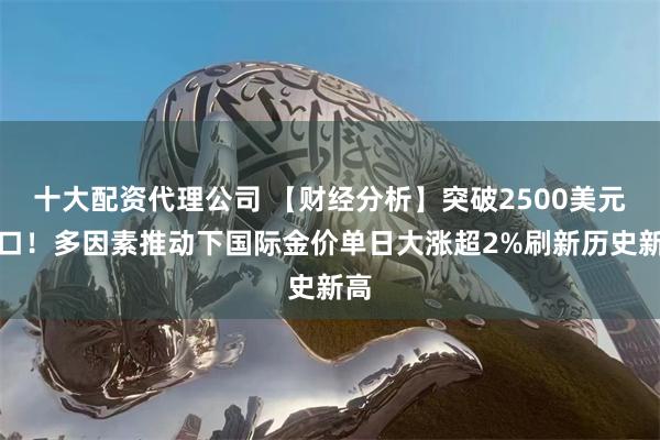 十大配资代理公司 【财经分析】突破2500美元关口！多因素推动下国际金价单日大涨超2%刷新历史新高