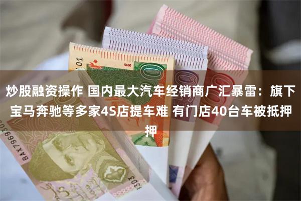 炒股融资操作 国内最大汽车经销商广汇暴雷：旗下宝马奔驰等多家4S店提车难 有门店40台车被抵押