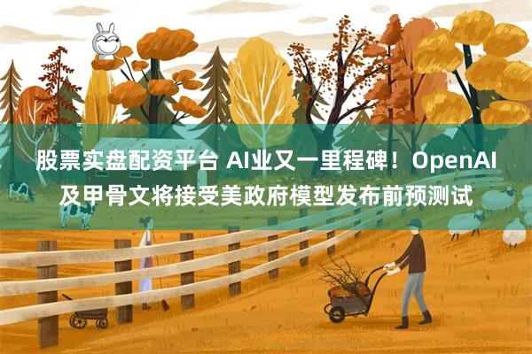 股票实盘配资平台 AI业又一里程碑！OpenAI及甲骨文将接受美政府模型发布前预测试