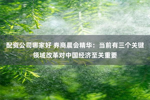 配资公司哪家好 券商晨会精华：当前有三个关键领域改革对中国经济至关重要