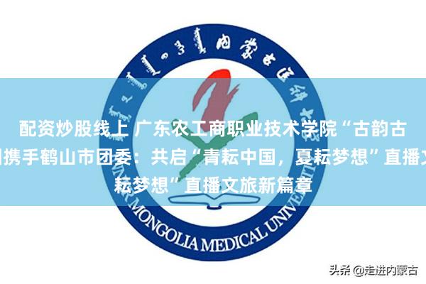 配资炒股线上 广东农工商职业技术学院“古韵古香”实践团携手鹤山市团委：共启“青耘中国，夏耘梦想”直播文旅新篇章