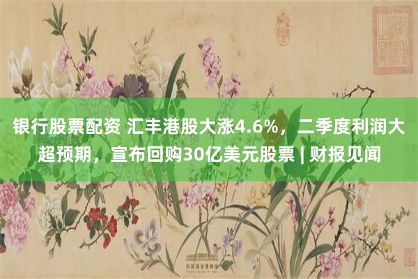 银行股票配资 汇丰港股大涨4.6%，二季度利润大超预期，宣布回购30亿美元股票 | 财报见闻