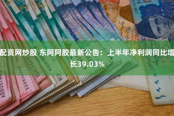 配资网炒股 东阿阿胶最新公告：上半年净利润同比增长39.03%