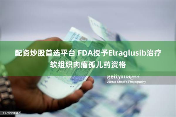 配资炒股首选平台 FDA授予Elraglusib治疗软组织肉瘤孤儿药资格