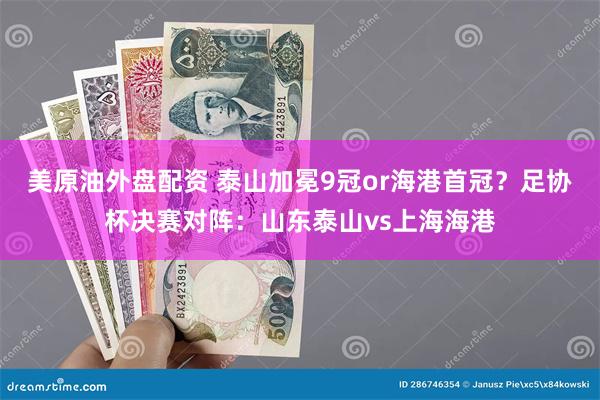 美原油外盘配资 泰山加冕9冠or海港首冠？足协杯决赛对阵：山东泰山vs上海海港