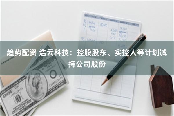 趋势配资 浩云科技：控股股东、实控人等计划减持公司股份