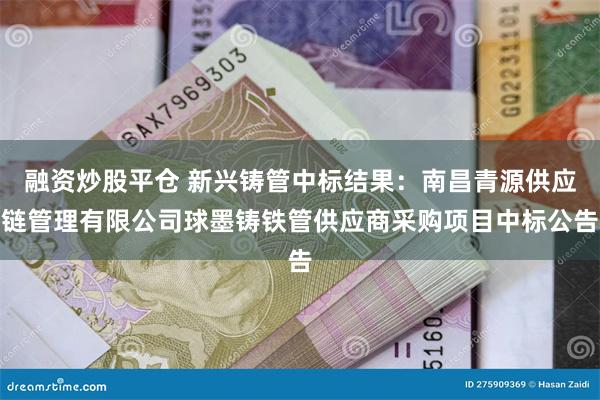 融资炒股平仓 新兴铸管中标结果：南昌青源供应链管理有限公司球墨铸铁管供应商采购项目中标公告