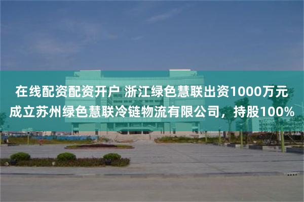 在线配资配资开户 浙江绿色慧联出资1000万元成立苏州绿色慧联冷链物流有限公司，持股100%