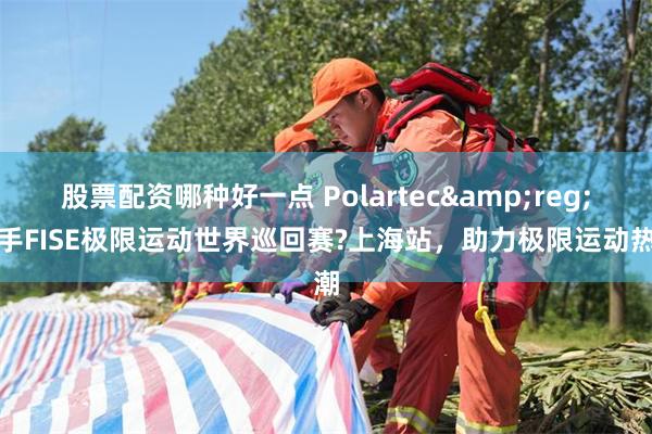 股票配资哪种好一点 Polartec&reg;携手FISE极限运动世界巡回赛?上海站，助力极限运动热潮