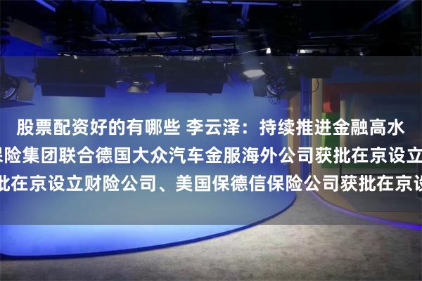 股票配资好的有哪些 李云泽：持续推进金融高水平对外开放 法国巴黎保险集团联合德国大众汽车金服海外公司获批在京设立财险公司、美国保德信保险公司获批在京设立保险资管公司