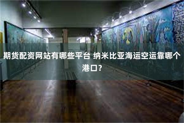 期货配资网站有哪些平台 纳米比亚海运空运靠哪个港口？