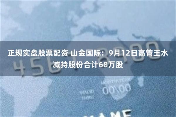 正规实盘股票配资 山金国际：9月12日高管王水减持股份合计68万股