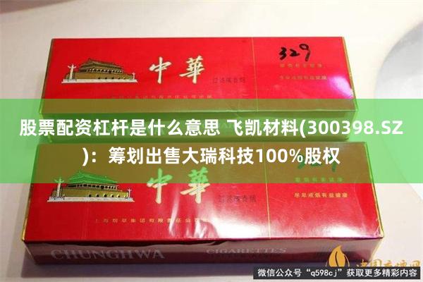 股票配资杠杆是什么意思 飞凯材料(300398.SZ)：筹划出售大瑞科技100%股权