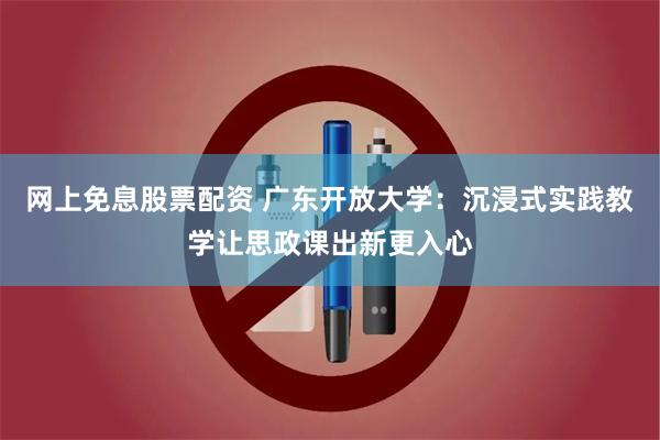 网上免息股票配资 广东开放大学：沉浸式实践教学让思政课出新更入心