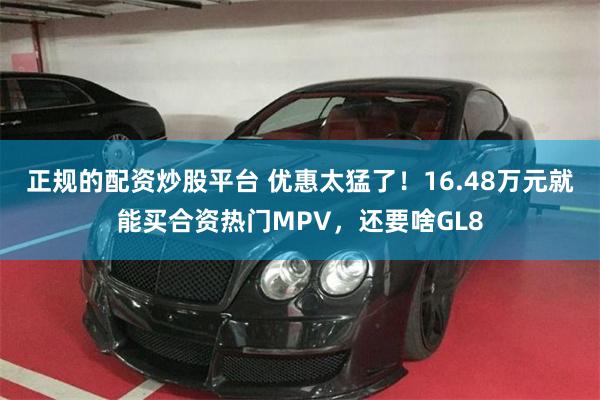 正规的配资炒股平台 优惠太猛了！16.48万元就能买合资热门MPV，还要啥GL8