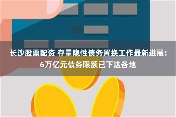 长沙股票配资 存量隐性债务置换工作最新进展：6万亿元债务限额已下达各地