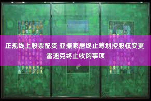 正规线上股票配资 亚振家居终止筹划控股权变更 雷迪克终止收购事项