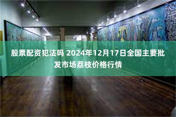 股票配资犯法吗 2024年12月17日全国主要批发市场荔枝价格行情