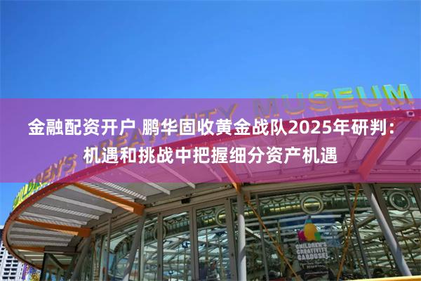 金融配资开户 鹏华固收黄金战队2025年研判：机遇和挑战中把握细分资产机遇