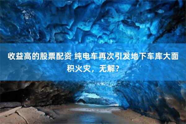 收益高的股票配资 纯电车再次引发地下车库大面积火灾，无解？