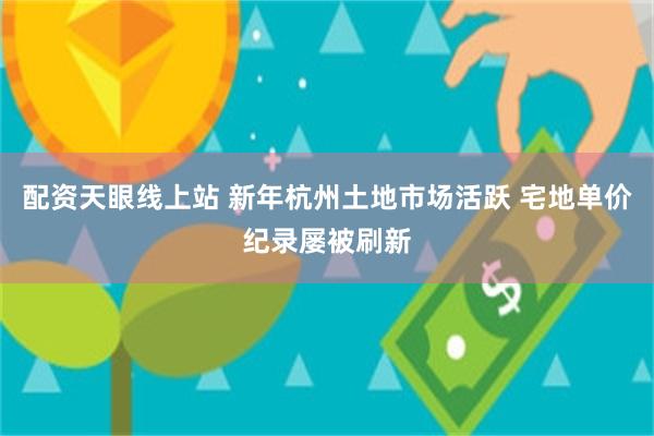 配资天眼线上站 新年杭州土地市场活跃 宅地单价纪录屡被刷新