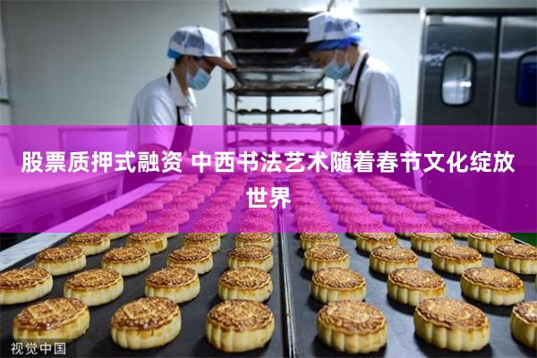 股票质押式融资 中西书法艺术随着春节文化绽放世界