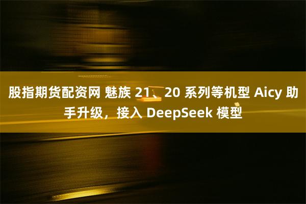 股指期货配资网 魅族 21、20 系列等机型 Aicy 助手升级，接入 DeepSeek 模型