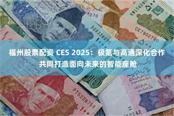 福州股票配资 CES 2025：极氪与高通深化合作 共同打造面向未来的智能座舱