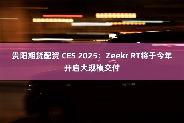 贵阳期货配资 CES 2025：Zeekr RT将于今年开启大规模交付