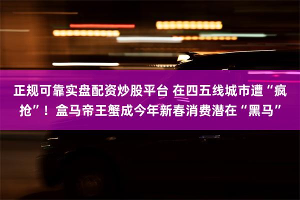 正规可靠实盘配资炒股平台 在四五线城市遭“疯抢”！盒马帝王蟹成今年新春消费潜在“黑马”