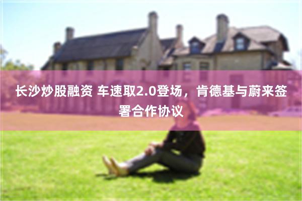 长沙炒股融资 车速取2.0登场，肯德基与蔚来签署合作协议